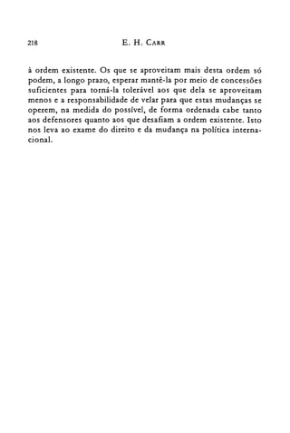 218 E. H. CARR
à ordem existente. Os que se aproveitam mais desta ordem só
podem, a longo prazo, esperar mantê-la por meio de concessões
suficientes para torná-la tolerável aos que dela se aproveitam
menos e a responsabilidade de velar para que estas mudanças se
operem, na medida do possível, de forma ordenada cabe tanto
aos defensores quanto aos que desafiam a ordem existente. Isto
nos leva ao exame do direito e da mudança na política interna­
cional.
 