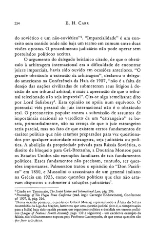 254 E. H. CARR
do sovietico e um não-soviético?". "Imparcialidade" é um con­
ceito sem sentido onde não haja um termo em comum entre duas
visões opostas. O procedimento judiciário não pode operar sem
postulados políticos aceitos.
O argumento do delegado britânico citado, de que o obstá­
culo à arbitragem internacional era a dificuldade de encontrar
juizes imparciais, havia sido ouvido em ocasiões anteriores. "O
grande obstáculo à extensão da arbitragem", declarou o delega­
do americano na Conferência da Haia de 1907, "não é a falta de
desejo das nações civilizadas de submeterem seus litígios à de­
cisão de um tribunal arbitral; é mais a apreensão de que o tribu­
nal selecionado não seja imparcial". Cita-se algo semelhante dito
por Lord Salisbury". Esta opinião se apóia num equívoco. O
potencial viés pessoal do juiz internacional não é o obstáculo
real. O preconceito popular contra a submissão de assuntos de
importância nacional ao veredicto de um "estrangeiro" se ba­
seia, primordialmente, não na crença de que o juiz estrangeiro
seria parcial, mas no fato de que existem certos fundamentos de
caráter político que não estamos preparados para ver questiona­
dos por qualquer autoridade estrangeira, seja judiciária ou polí­
tica. A abolição da propriedade privada para Rússia Soviética, o
direito de bloqueio para Grã-Bretanha, a Doutrina Monroe para
os Estados Unidos são exemplos familiares de tais fundamentos
políticos. Esses fundamentos não precisam, contudo, ser ques­
tões importantes. Palmerston tratou o episódio do "Don Pacifi­
co" em 1850, e Mussolini o assassinato de um general italiano
na Grécia em 1923, como questões políticas que eles não esta­
vam dispostos a submeter à soluções judiciárias7.
5 Citado em Taracouzio, Tbe Soviet Union and lntemational Lau; pág. 296.
6 Proceedings oI The Hague Peace Conference (trad. ingl.: Carnegie Endowrnent), Conference
of 1907, ii, pág. 316.
7 Numa ocasião posterior, o professor Gilbert Murray, representando a África do Sul na
Assembléia da Liga das Nações, lamentou que uma questão judicial (isto é, a compensação
para a Itália) haja sido trazida perante um organismo político e decidida em termos políti­
cos (League of Nations: Fourtb Assemb/y, págs. 139 e seguintes) - um excelente exemplo da
falácia, tão brilhantemente exposta pelo Professor Lauterpacht, de que certas questões são
ipso facto judiciárias.
 