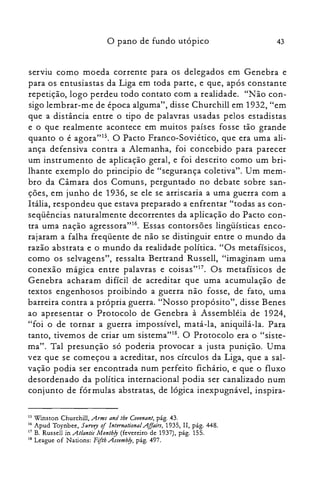 43o pano de fundo utópico
serviu como moeda corrente para os delegados em Genebra e
para os entusiastas da Liga em toda parte, e que, após constante
repetição, logo perdeu todo contato com a realidade. "Não con­
sigo lembrar-me de época alguma", disse Churchill em 1932, "em
que a distância entre o tipo de palavras usadas pelos estadistas
e o que realmente acontece em muitos países fosse tão grande
quanto o é agora"15. O Pacto Franco-Soviético, que era uma ali­
ança defensiva contra a Alemanha, foi concebido para parecer
um instrumento de aplicação geral, e foi descrito como um bri­
lhante exemplo do principio de "segurança coletiva". Um mem­
bro da Câmara dos Comuns, perguntado no debate sobre san­
ções, em junho de 1936, se ele se arriscaria a uma guerra com a
Itália, respondeu que estava preparado a enfrentar "todas as con­
seqüências naturalmente decorrentes da aplicação do Pacto con­
tra uma nação agressora"16. Essas contorsões lingüísticas enco­
rajaram a falha freqüente de não se distinguir entre o mundo da
razão abstrata e o mundo da realidade política. "Os metafísicos,
como os selvagens", ressalta Bertrand Russell, "imaginam uma
conexão mágica entre palavras e coisas"!", Os metafísicos de
Genebra acharam difícil de acreditar que uma acumulação de
textos engenhosos proibindo a guerra não fosse, de fato, uma
barreira contra a própria guerra. "Nosso propósito", disse Benes
ao apresentar o Protocolo de Genebra à Assembléia de 1924,
"foi o de tornar a guerra impossível, matá-la, aniquilá-la. Para
tanto, tivemos de criar um sistema"!". O Protocolo era o "siste­
ma". Tal presunção só poderia provocar a justa punição. Uma
vez que se começou a acreditar, nos círculos da Liga, que a sal­
vação podia ser encontrada num perfeito fichário, e que o fluxo
desordenado da política internacional podia ser canalizado num
conjunto de fórmulas abstratas, de lógica inexpugnável, inspira­
15 Winston Churchill, Arms and lhe Covenant,pág. 43.
16 Apud Toynbee, SlIrvey oIlnternational Affairs, 1935, II, pág. 448.
17 B. Russell in .Atlantic Month!J (fevereiro de 1937), pág. 155.
18 League of Nations: Fifth Assemb!J, pág. 497.
 