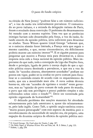 47o pano de fundo utópico
na eleição de N ew Jersey) "pudesse falar a um número suficien­
te", a voz da razão iria infalivelmente prevalecer. O comunica­
do ao povo italiano, e a retirada da delegação italiana de Paris,
foram o resultado desta convicção. O problema do desarmamento
foi tratado com o mesmo espírito. Uma vez que as potências
inimigas haviam sido desarmadas pela força, a voz da razão, fa­
lando através da opinião pública, seria suficiente para desarmar
os aliados. Tanto Wilson quanto Lloyd George "achavam que,
se o exército alemão fosse limitado, a França teria que seguir o
mesmo caminho, e que, nestas circunstâncias, ela dificilmente
poderia manter um exército irnenso'f". E se alguém parasse para
perguntar que motivo a França teria para desarmar-se, a única
resposta teria sido a força racional da opinião pública. Mais im­
portante do que tudo, toda a concepção da Liga das N ações fora,
desde o princípio, ligada de perto à crença dupla de que a opi­
nião pública estava destinada a prevalecer, e que era a voz da
razão. Se "acordos abertos, abertamente acordados" podiam ser
postos em vigor, poder-se-ia confiar no povo comum para fisca­
lizar se o conteúdo estaria de acordo com os requerimentos da
razão, que era a moralidade mais alta. A nova ordem deveria
basear-se, não em "acordos de egoísmo e cessão" entre gover­
nos, mas na "opinião do povo comum de toda parte do mundo,
o povo que não tem privilégios e possui padrões simples e não
sofisticados sobre certo e errado't". Deve ser sustentada pela
opinião organizada da humanidade't'".
O delicado problema das sanções materiais foi abordado
relutantemente pelo lado americano e, quase tão relutantemen­
te, pelo lado inglês. Como Taft, a opinião anglo-saxônica estava
"muito pouco preocupada" com este aspecto da matéria; pois o
reconhecimento da necessidade de sanções era, ele próprio, uma
negação da doutrina utópica da eficácia da opinião pública raci­
24 D. Lloyd George, Tbe Trutb about tbe Treaties, I, pág. 187.

25 Tbe Públic Papers of Wootirow Wilson: l~ar anti Peace, ed. R. S. Baker, I, pág. 133.

2(, Ibidem, 1, pág. 234.

 
