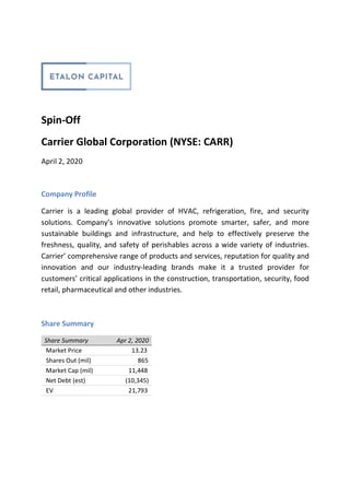 Spin-Off
Carrier Global Corporation (NYSE: CARR)
April 2, 2020
Company Profile
Carrier is a leading global provider of HVAC, refrigeration, fire, and security
solutions. Company’s innovative solutions promote smarter, safer, and more
sustainable buildings and infrastructure, and help to effectively preserve the
freshness, quality, and safety of perishables across a wide variety of industries.
Carrier’ comprehensive range of products and services, reputation for quality and
innovation and our industry-leading brands make it a trusted provider for
customers’ critical applications in the construction, transportation, security, food
retail, pharmaceutical and other industries.
Share Summary
Share Summary Apr 2, 2020
Market Price 13.23
Shares Out (mil) 865
Market Cap (mil) 11,448
Net Debt (est) (10,345)
EV 21,793
 