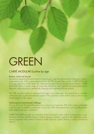 Contrast
3
Carré Modular ecoline by ege
Reduce, reuse and recycle
As concerns regarding the environment continue to grow, ege has embraced the challenge to reduce,
reuse and recycle. With a guaranteed minimum of 70% recycled fibre content, Carré Modular
from ege presents a viable option for implementing green design in commercial interiors. Carré
Modular offers a unique range of carpet tiles tailored to meet high environmental performance
demands while ensuring an aesthetically pleasing and long-lasting flooring solution.
The 70% recycled content is recovered from ege’s own waste yarn, thus presenting an excellent
solution for ­reducing the environmental impact of the production cycles and for reducing the environ-
mental footprint of the carpet.
Embracing the environmental challenge
The use of Econyl 70 carpet fibre allows for a reduction of more than 50% of the energy embedded
inside the yarn. In addition, a reduction of more than 50% of the greenhouse warming effect poten-
tially related to the yarn is achieved.
Carré Modular provides an outstanding level of recycled content without compromising on per-
formance and style. Whether being an interior designer, architect or specifier, the outstanding perfor-
mance properties of the collection present a viable option for “green” thinking in today’s commercial
interiors.
Green
 