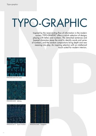 Typo-graphic
38
T
PY
Typo-graphic
TYPO-GRAPHIC
Inspired by the never-ending flow of ­information in the modern
society, TYPO-GRAPHIC offers a stylish selection of designs
playing with letters and numbers. The detached sentences and
layered characters tease the mind to identify words and series
of numbers, and the random compositions bring depth and new
meaning into play. An inspiring selection with an intellectual
touch suited for modern interiors.
RFM5295C6413 Square Numbers RFM5295C6443 Paragraphs
RFM5285C6432 Lettering
RFM5285C6425 Text Layers
 