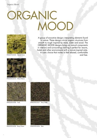 4
Organic Mood
4
ORGANIC
	MOOD
A group of evocative designs interpreting elements found
in nature. These designs mirror organic structures from
smooth to rough inspired by stone, water and wood. The
ORGANIC MOOD designs bring out natural components
in interiors and surroundings making it perfect for resorts,
hotels and other environments with a nature-inspired style.
A rustic choice that invites to feel relaxed, comfortable
and free.
RFM5295C6556 Rainy Ocean RFM5295C6526 Slate
RFM5295C6566 Trails RFM5295C6537 Wavy Shells
RFM5295C6515 Wood Weave
RFM5275C6545 Natural Stone
 