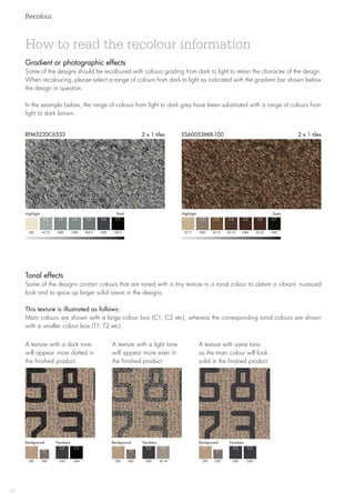 Recolour
52
Gradient or photographic effects
Some of the designs should be recoloured with colours grading from dark to light to retain the character of the design.
When recolouring, please select a range of colours from dark to light as indicated with the gradient bar shown below
the design in question.
In the example below, the range of colours from light to dark grey have been substituted with a range of colours from
light to dark brown.
RFM5220C6533 2 x 1 tiles ES60053MIX-100 2 x 1 tiles
A texture with a dark tone
will ­appear more dotted in
the ­finished product
A texture with a light tone
will appear more even in
the finished product
A texture with same tone
as the main colour will look
solid in the finished product
GB1 GB1 GB1GB3 GB3 GB3
C1 C1 C1C2 C2 C2
GB2 GB2 GB2GB4 AC14 GB3
T1 T1 T1
Background Background BackgroundNumbers Numbers Numbers
Tonal effects
Some of the designs contain colours that are toned with a tiny texture in a tonal colour to obtain a vibrant, nuanced
look and to spice up larger solid areas in the designs.
This texture is illustrated as follows:
Main colours are shown with a large colour box (C1, C2 etc), whereas the corresponding tonal colours are shown
with a smaller colour box (T1, T2 etc).
How to read the recolour information
HighlightDark HighlightDark
GB1 AC17
C1 C1
AC53 GB3
C2 C2
GB8 AC13
C3 C3
GB8 AC14GB9 AC30
C4 C4C6 C6
BL8-9 GB4GB12 GB5
C5 C5C7 C7
C3 C3 C3
 