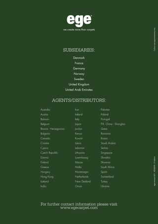 Contrast
56
For further contact information please visit
www.egecarpet.com
Denmark
France
Germany
Norway
Sweden
United Kingdom
United Arab Emirates
AGENTS/DISTRIBUTORS:
Australia
Austria
Bahrain
Belgium
Bosnia - Herzegovina
Bulgaria
Canada
Croatia
Cyprus
Czech Republic
Estonia
Finland
Greece
Hungary
Hong Kong
Iceland
India
Iran
Ireland
Italy
Japan
Jordan
Kenya
Kuwait
Latvia
Lebanon
Lithuania
Luxembourg
Macau
Malta
Montenegro
Netherlands
New Zealand
Oman
Pakistan
Poland
Portugal
P.R. China - Shanghai
Qatar
Romania
Russia
Saudi Arabia
Serbia
Singapore
Slovakia
Slovenia
South Africa
Spain
Switzerland
Turkey
Ukraine
SUBSIDIARIES:
egeinhouse0411-8056009-2nd
edition	Coloursareapproximationsonly
 