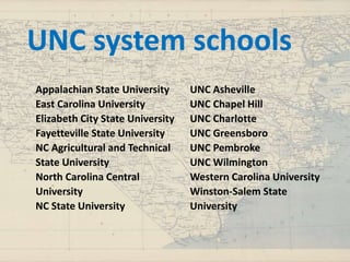 Appalachian State University
East Carolina University
Elizabeth City State University
Fayetteville State University
NC Agricultural and Technical
State University
North Carolina Central
University
NC State University
UNC Asheville
UNC Chapel Hill
UNC Charlotte
UNC Greensboro
UNC Pembroke
UNC Wilmington
Western Carolina University
Winston-Salem State
University
UNC system schools
 