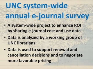 UNC system-wide
annual e-journal survey
• A system-wide project to enhance ROI
by sharing e-journal cost and use data
• Data is analyzed by a working group of
UNC librarians
• Data is used to support renewal and
cancellation decisions and to negotiate
more favorable pricing
 