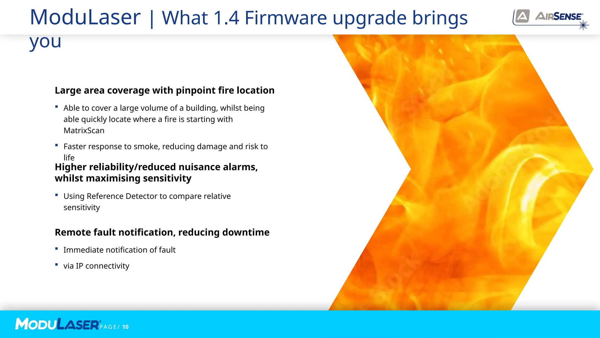 P A G E / 10
 Using Reference Detector to compare relative
sensitivity
Higher reliability/reduced nuisance alarms,
whilst maximising sensitivity
 Immediate notification of fault
 via IP connectivity
Remote fault notification, reducing downtime
 Able to cover a large volume of a building, whilst being
able quickly locate where a fire is starting with
MatrixScan
 Faster response to smoke, reducing damage and risk to
life
Large area coverage with pinpoint fire location
ModuLaser | What 1.4 Firmware upgrade brings
you
P A G E / 10
 