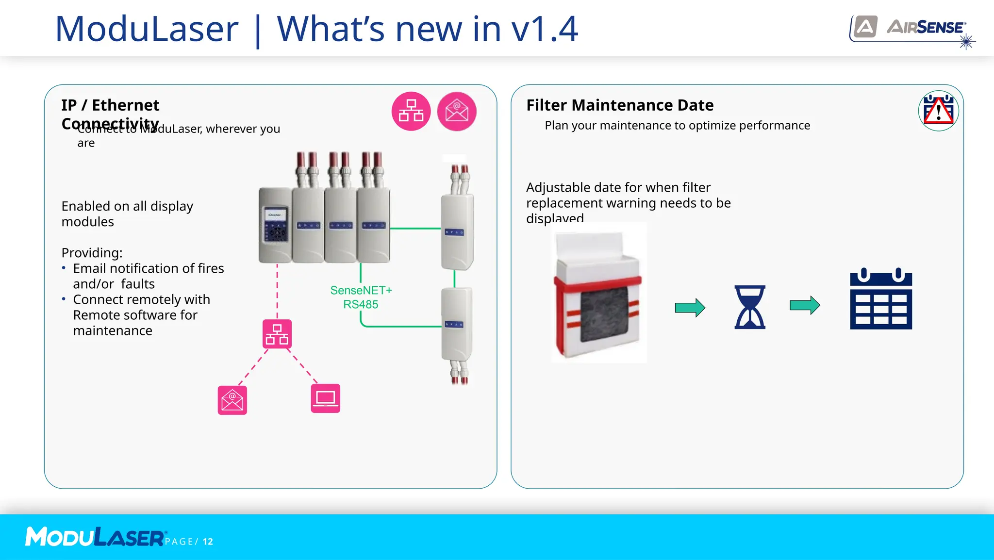 P A G E / 12
ModuLaser | What’s new in v1.4
Filter Maintenance Date
Adjustable date for when filter
replacement warning needs to be
displayed
IP / Ethernet
Connectivity
Enabled on all display
modules
Providing:
• Email notification of fires
and/or faults
• Connect remotely with
Remote software for
maintenance
SenseNET+
RS485
Reference detector -
enabling the
desensitization of
detectors
Connect to ModuLaser, wherever you
are
Plan your maintenance to optimize performance
 