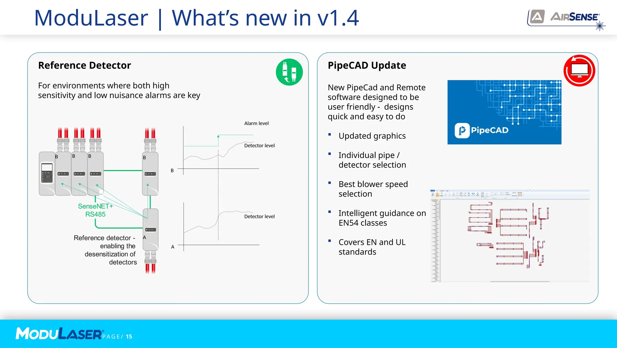 P A G E / 15
Alarm level
Detector level
B B B B
A
B
Detector level
A
Reference Detector
For environments where both high
sensitivity and low nuisance alarms are key
PipeCAD Update
New PipeCad and Remote
software designed to be
user friendly - designs
quick and easy to do
 Updated graphics
 Individual pipe /
detector selection
 Best blower speed
selection
 Intelligent guidance on
EN54 classes
 Covers EN and UL
standards
ModuLaser | What’s new in v1.4
 