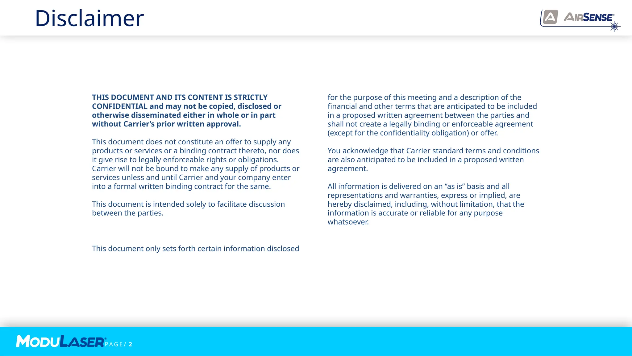 P A G E / 2
THIS DOCUMENT AND ITS CONTENT IS STRICTLY
CONFIDENTIAL and may not be copied, disclosed or
otherwise disseminated either in whole or in part
without Carrier’s prior written approval.
This document does not constitute an offer to supply any
products or services or a binding contract thereto, nor does
it give rise to legally enforceable rights or obligations.
Carrier will not be bound to make any supply of products or
services unless and until Carrier and your company enter
into a formal written binding contract for the same.
This document is intended solely to facilitate discussion
between the parties.
This document only sets forth certain information disclosed
for the purpose of this meeting and a description of the
financial and other terms that are anticipated to be included
in a proposed written agreement between the parties and
shall not create a legally binding or enforceable agreement
(except for the confidentiality obligation) or offer.
You acknowledge that Carrier standard terms and conditions
are also anticipated to be included in a proposed written
agreement.
All information is delivered on an “as is” basis and all
representations and warranties, express or implied, are
hereby disclaimed, including, without limitation, that the
information is accurate or reliable for any purpose
whatsoever.
Disclaimer
 