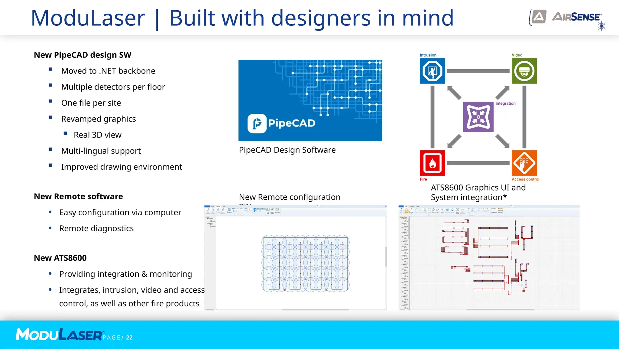 P A G E / 22
ModuLaser | Built with designers in mind
New Remote configuration
SW
PipeCAD Design Software
New PipeCAD design SW
 Moved to .NET backbone
 Multiple detectors per floor
 One file per site
 Revamped graphics
 Real 3D view
 Multi-lingual support
 Improved drawing environment
New Remote software
• Easy configuration via computer
• Remote diagnostics
New ATS8600
• Providing integration & monitoring
• Integrates, intrusion, video and access
control, as well as other fire products
ATS8600 Graphics UI and
System integration*
 