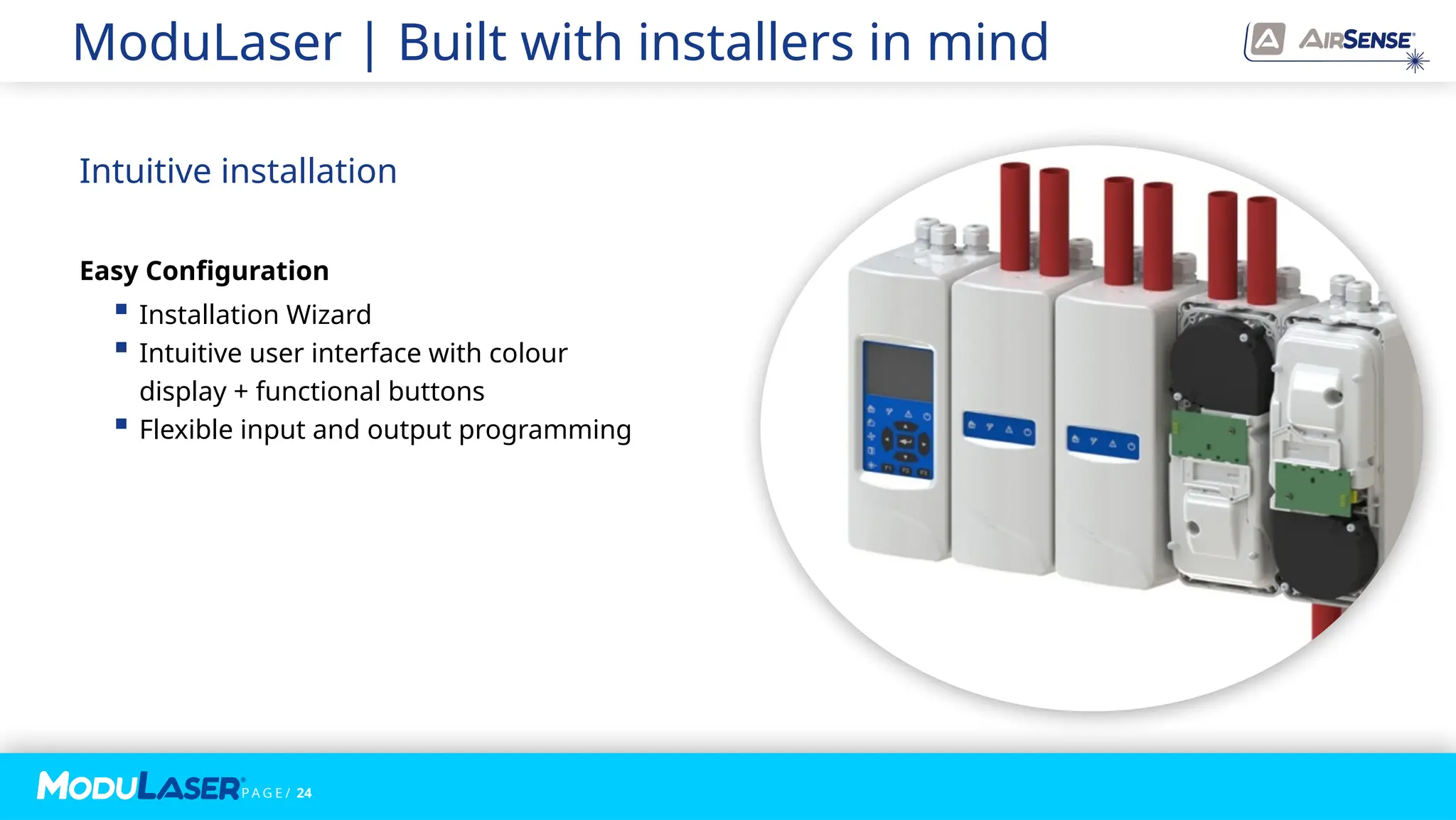 P A G E / 24
ModuLaser | Built with installers in mind
Intuitive installation
Easy Configuration
 Installation Wizard
 Intuitive user interface with colour
display + functional buttons
 Flexible input and output programming
 