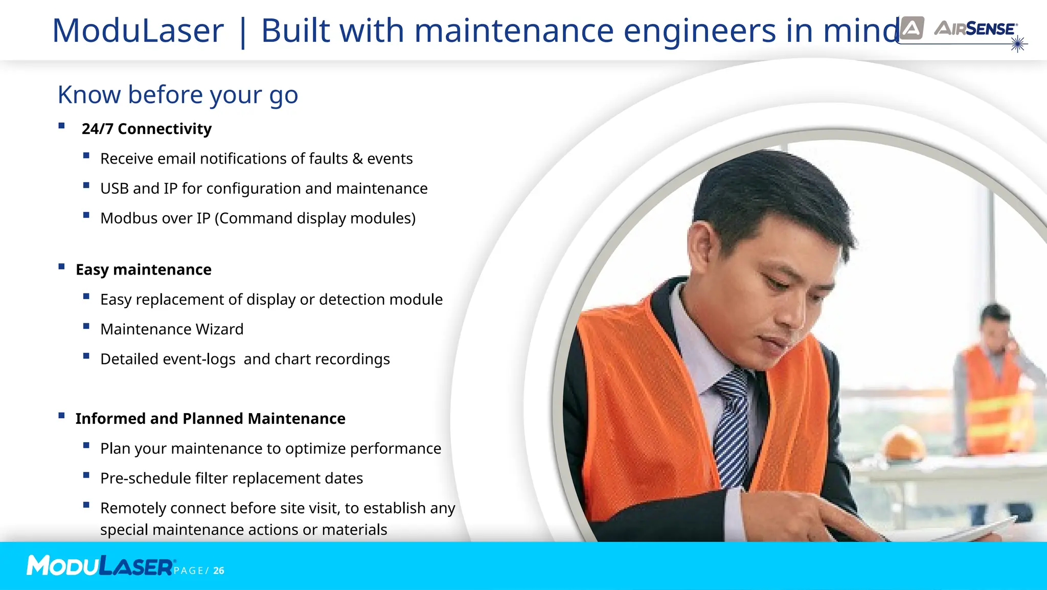 P A G E / 26
ModuLaser | Built with maintenance engineers in mind
 24/7 Connectivity
 Receive email notifications of faults & events
 USB and IP for configuration and maintenance
 Modbus over IP (Command display modules)
 Easy maintenance
 Easy replacement of display or detection module
 Maintenance Wizard
 Detailed event-logs and chart recordings
 Informed and Planned Maintenance
 Plan your maintenance to optimize performance
 Pre-schedule filter replacement dates
 Remotely connect before site visit, to establish any
special maintenance actions or materials
Know before your go
 