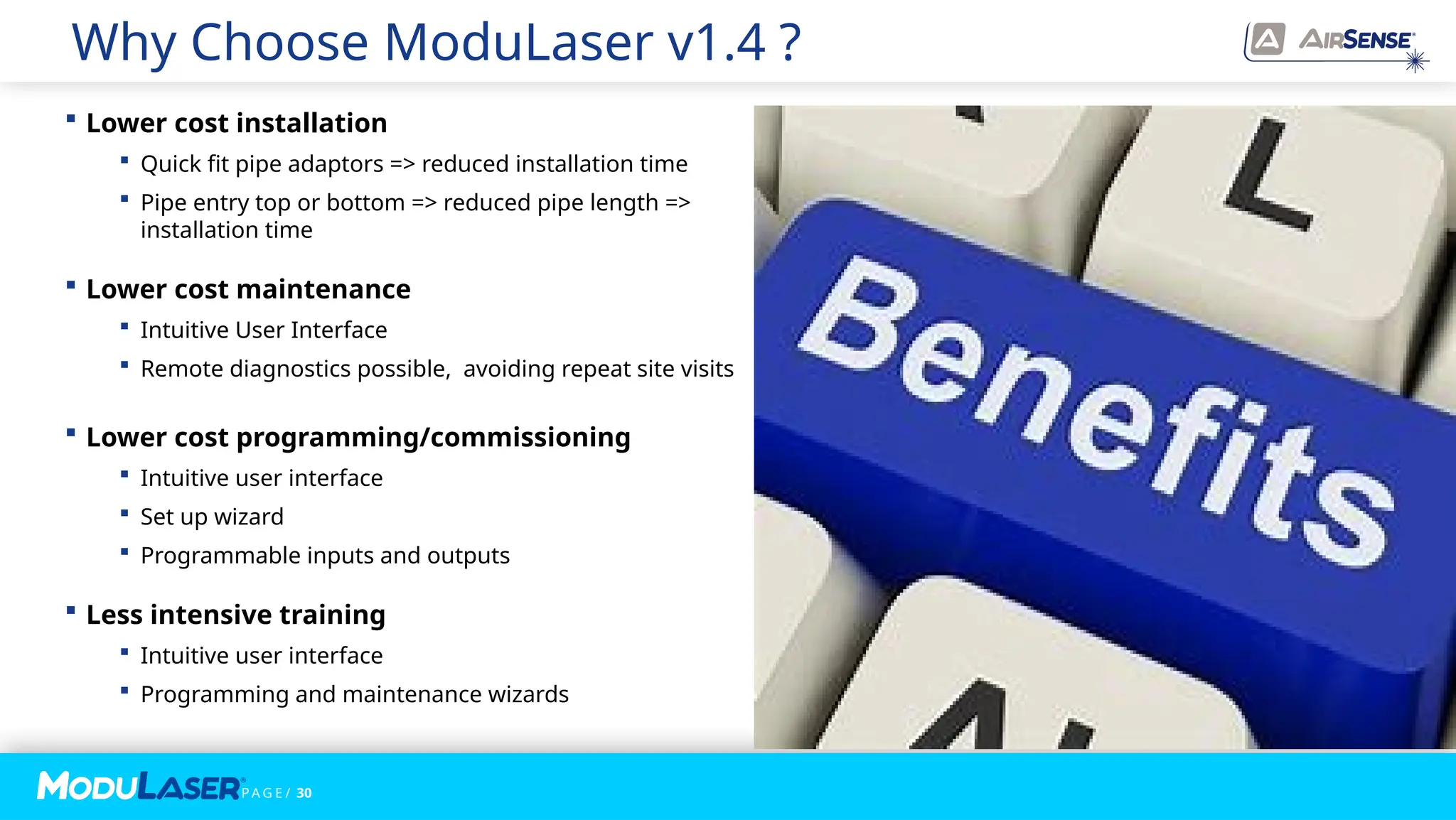 P A G E / 30
Why Choose ModuLaser v1.4 ?
 Lower cost installation
 Quick fit pipe adaptors => reduced installation time
 Pipe entry top or bottom => reduced pipe length =>
installation time
 Lower cost maintenance
 Intuitive User Interface
 Remote diagnostics possible, avoiding repeat site visits
 Lower cost programming/commissioning
 Intuitive user interface
 Set up wizard
 Programmable inputs and outputs
 Less intensive training
 Intuitive user interface
 Programming and maintenance wizards
 