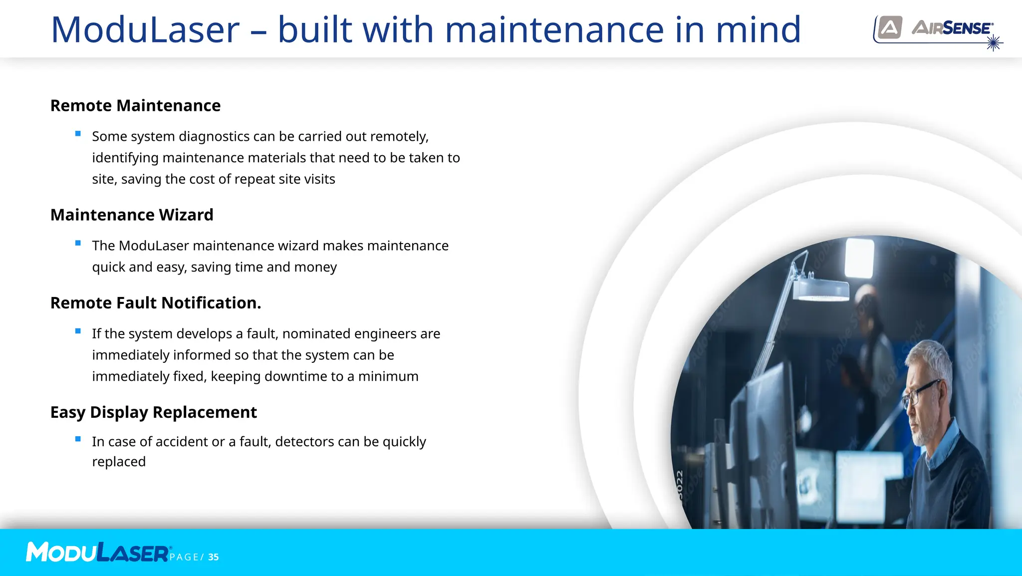 P A G E / 35
P A G E / 35
Remote Maintenance
 Some system diagnostics can be carried out remotely,
identifying maintenance materials that need to be taken to
site, saving the cost of repeat site visits
Maintenance Wizard
 The ModuLaser maintenance wizard makes maintenance
quick and easy, saving time and money
Remote Fault Notification.
 If the system develops a fault, nominated engineers are
immediately informed so that the system can be
immediately fixed, keeping downtime to a minimum
Easy Display Replacement
 In case of accident or a fault, detectors can be quickly
replaced
ModuLaser – built with maintenance in mind
 