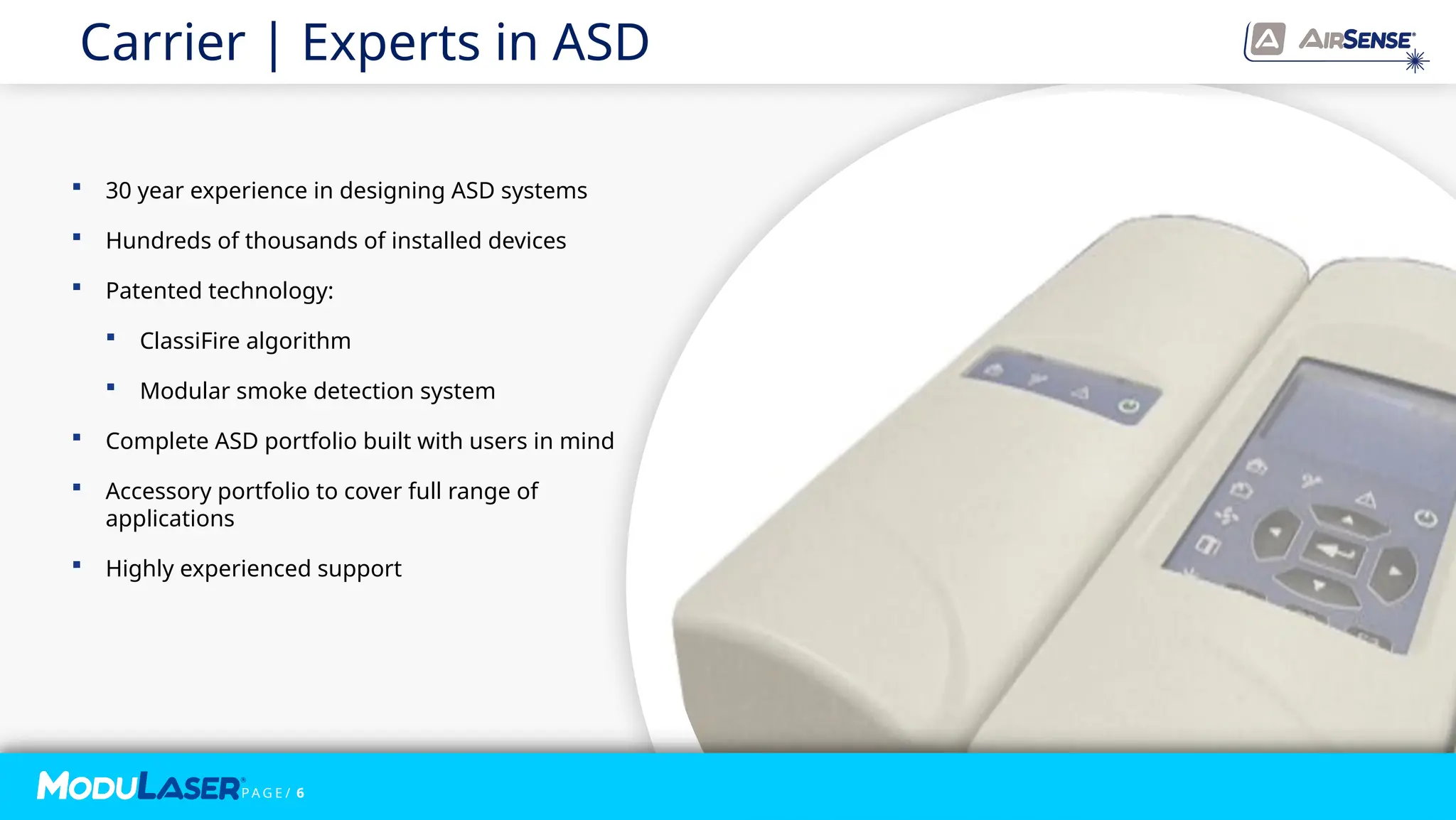 P A G E / 6
Carrier | Experts in ASD
P A G E / 6
 30 year experience in designing ASD systems
 Hundreds of thousands of installed devices
 Patented technology:
 ClassiFire algorithm​
 Modular smoke detection system
 Complete ASD portfolio built with users in mind
 Accessory portfolio to cover full range of
applications
 Highly experienced support
 