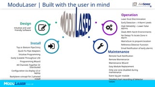 P A G E / 21
Operation
Laser Dust Discrimination
Early Detection – 4 Alarm Levels
High Reliability – Lower False
Alarms
Deals With Harsh Environments
No Delays To locate Zone in
Alarm
MatrixScan to pinpoint location
Reference Detector Function
Email Notification of early alarms
Design
Intuitive and user
friendly Software
Maintenance
Remote Fault Notification
Remote Maintenance
Maintenance Wizard
Easy Module Replacement
Only one zone disabled during
maintenance
Event log per module
Detailed chart recording of detector
values
Install
Top or Bottom Pipe Entry
Quick Fix Pipe Adapters
Intuitive Programming
Easily Scalable Throughout Life
Programming Wizard
All Channels Together Or
Distributed
Configuration via display UI or
laptop
Backplane concept for 2-phased
install
ModuLaser | Built with the user in mind
 