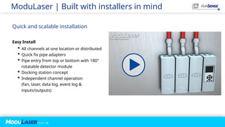 P A G E / 23
ModuLaser | Built with installers in mind
Quick and scalable installation
Easy Install
 All channels at one location or distributed
 Quick fix pipe adapters
 Pipe entry from top or bottom with 180°
rotatable detector module
 Docking station concept
 Independent channel operation
(fan, laser, data log, event log &
inputs/outputs)
 