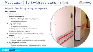 P A G E / 25
ModuLaser | Built with operators in mind
Easy Operation
 24/7 connectivity
 Reduced nuisance alarms
 Patented technology to reduce nuisance alarms
 Reference detector support
 Large event storage
 20 000 event-log per module
 Storage space - 1 month at 1 sec resolution
 No delays to localize zone in alarm
 MatrixScan (cluster or network) to quickly locate smoke
detected
 Scalable throughout system life
 Patented modular and scalable concept – field configurable
 Day / Night mode operation
 Ensuring optimal sensitivity, at night during reducing building
activity
Easy and flexible day to day management
 