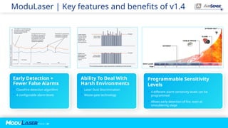 P A G E / 29
ModuLaser | Key features and benefits of v1.4
Early Detection +
Fewer False Alarms
 ClassiFire detection algorithm
 4 configurable alarm levels
Ability To Deal With
Harsh Environments
 Laser Dust Discrimination
 Waste-gate technology
Programmable Sensitivity
Levels
 4 different alarm sensitivity levels can be
programmed
 Allows early detection of fire, even at
smouldering stage
 
