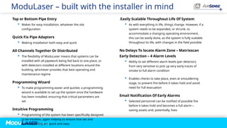 P A G E / 34
ModuLaser – built with the installer in mind
Top or Bottom Pipe Entry
 Makes for easy installation, whatever the site
configuration
Quick Fix Pipe Adapters
 Making installation both easy and quick
All Channels Together Or Distributed
 The flexibility of ModuLaser means that systems can be
installed with all pipework being fed back to one place, or
with detectors installed at different locations around the
building, whichever provides that best operating and
maintenance regime
Programming Wizard
 To make programming easier and quicker, a programming
wizard is available to set up the system once the hardware
has been installed, ensuring that critical parameters are
set
Intuitive Programming
 Programming of the system has been specifically designed
to be intuitive, again helping to ensure that set and
commissioning are quick and easy
.Easily Scalable Throughout Life Of System
 As with everything in life, things change. However, if a
system needs to be expanded, or shrunk, to
accommodate a changing operating environment,
this can be easily done, as the system is fully scalable
throughout its life, with changes in the field possible
No Delays To locate Alarm Zone – Matrixscan
Early Detection – 4 Alarm Levels
 Ability to set different alarm levels (per detector),
from very sensitive to pick up very early traces of
smoke to full alarm condition
 Enables checks to take place, even at smouldering
stage, to prevent fire before it takes hold and avoid
need for full evacuation
Email Notification Of Early Alarms
 Selected personnel can be notified of possible fire
before it takes hold and becomes a full alarm –
saving assets and, potentially, lives
 