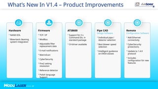 P A G E / 37
P A G E / 37
What’s New In V1.4 – Product Improvements
Firmware
 TCP / IP
 ModBus
 Adjustable filter
replacement date
 E-mail notifications
 MatrixScan
 CyberSecurity
 Fire2 setting
resolution
 Reference detector
 Polish language
Support
Hardware
 NAND EOL
 Blow-back cleaning
system integration
ATS8600
 Support for 2 x
Command Dis. in
standard package
 C4 driver available
Pipe CAD
Design Software
 Individual pipe /
detector selection
 Best blower speed
selection
 Intelligent guidance
on EN54 classes
Remote
Configuration Software
 Add Ethernet
connectivity
 CyberSecurity
protections.
 Update to 1.4.0
protocol
 Includes
configuration for new
features
 