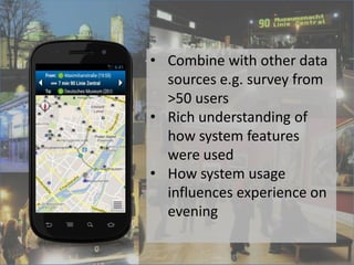 App
• Helps vistors find events
• Generates Plans
• Guides the visitor
• 1000-2000 users
• Interaction log-data
• Combine with other data
sources e.g. survey from
>50 users
• Rich understanding of
how system features
were used
• How system usage
influences experience on
evening
 