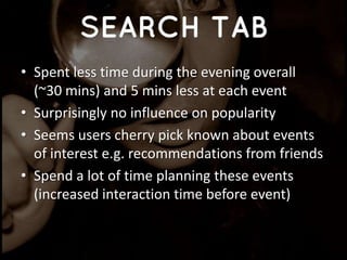• Spent less time during the evening overall
(~30 mins) and 5 mins less at each event
• Surprisingly no influence on popularity
• Seems users cherry pick known about events
of interest e.g. recommendations from friends
• Spend a lot of time planning these events
(increased interaction time before event)
 