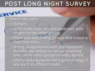• Search tab users:
–Outliers
–don‘t really state any real prefences with
respect to the other groups
–There was one finding of note that linked to
their outcomes:
–Strong disagreement with the statement
that the app helped to reduce travelling
time, while other groups strongly agreed
–Cherry-picking events not a good strategy if
you want an efficient route
 