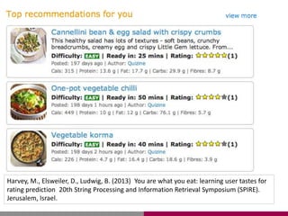 Harvey, M., Elsweiler, D., Ludwig, B. (2013) You are what you eat: learning user tastes for
rating prediction 20th String Processing and Information Retrieval Symposium (SPIRE).
Jerusalem, Israel.
 