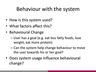 Behaviour with the system
• How is this system used?
• What factors affect this?
• Behavioural Change
– User has a goal (e.g. eat less fatty foods, lose
weight, eat more protein)
– Can the system help change behaviour to move
the user towards his or her goal?
• Does system usage influence behavioural
change?
 