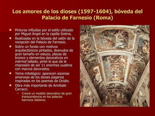 Los amores de los dioses (1597-1604), bóveda del Palacio de Farnesio (Roma) Pinturas influidas por el estilo utilizado por Miguel Ángel en la capilla Sixtina. Realizadas en la bóveda del salón de la recepción del Palacio de Farnesio. Sobre un fondo con motivos arquitectónicos pintados, desnudos de gran tamaño en estuco, placas de bronce y elementos decorativos en mármol tallado, pintó lo que da la impresión de ser 11 enormes cuadros con marcos decorados. Tema mitológico: aparecen escenas amorosas de los dioses paganos inspiradas en los poemas de Ovidio. Obra más importante de Annibale Carracci. Creará un modelo decorativo de gran transcendencia en los palacios barrocos italianos. 