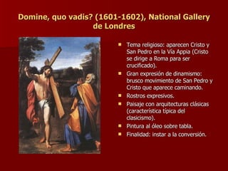 Domine, quo vadis? (1601-1602), National Gallery de Londres Tema religioso: aparecen Cristo y San Pedro en la Vía Appia (Cristo se dirige a Roma para ser crucificado). Gran expresión de dinamismo: brusco movimiento de San Pedro y Cristo que aparece caminando. Rostros expresivos. Paisaje con arquitecturas clásicas (característica típica del clasicismo). Pintura al óleo sobre tabla. Finalidad: instar a la conversión. 