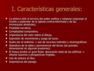 I. Características generales: La pintura está al servicio del poder político y religioso (expresan el triunfo y esplendor de la Iglesia contrarreformista y de las monarquías absolutas). Finalidad narrativa. Complejidad compositiva. Importancia del color sobre el dibujo. Expresión de movimiento y juego de luces. Gusto por el realismo -> uso de recursos teatrales y escenográficos. Abandono de la tabla y permanencia del lienzo (de grandes dimensiones en algunas ocasiones). El fresco tendrá un gran éxito: decoración total de los edificios -> efectos ilusorios y perspectivas fingidas. Uso de pintura al óleo. Importancia del paisaje. 