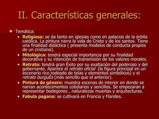 II. Características generales: Temática: Religiosa:  se da tanto en iglesias como en palacios de la órbita católica. La pintura narra la vida de Cristo y de los santos. Tiene una finalidad didáctica ( presenta modelos de conducta propios de un cristiano). Mitológica:  tendrá especial importancia por su finalidad decorativa y su intención de transmisión de los valores morales. Retrato:  tendrá gran éxito por su exaltación del poderoso y del gobernante. Aparece el  retrato oficial  (la figura principal en un escenario rico rodeado de telas y elementos simbólicos) y el  retrato burgués  (más sencillo que el anterior). Pintura de género:  muestra escenas de interior en donde se narran acontecimientos cotidianos y sencillos. Se empezaran a representar bodegones , naturalezas muertas y arquitecturas. Fabula pagana:  se cultivará en Francia y Flandes. 