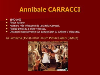 Annibale CARRACCI 1560-1609  Pintor italiano Miembro más influyente de la familia Carracci. Realizó pinturas al óleo y frescos. Destacan especialmente sus paisajes por su sutileza y exquisitez.  La Carnicería (1583),Christ Church Picture Gallery (Oxford)  
