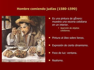 Hombre comiendo judías (1580-1590) Es una pintura de género: muestra una escena cotidiana en un interior. Aparición de objetos cotidianos. Pintura al óleo sobre lienzo. Expresión de cierto dinamismo. Foco de luz: ventana. Realismo. 