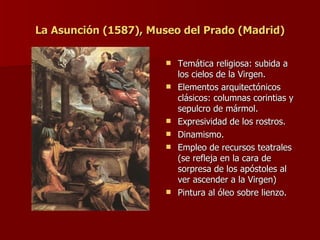 La Asunción (1587), Museo del Prado (Madrid) Temática religiosa: subida a los cielos de la Virgen. Elementos arquitectónicos clásicos: columnas corintias y sepulcro de mármol. Expresividad de los rostros. Dinamismo. Empleo de recursos teatrales (se refleja en la cara de sorpresa de los apóstoles al ver ascender a la Virgen) Pintura al óleo sobre lienzo. 