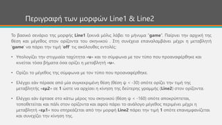 Περιγραφή των μορφών Line1 & Line2
Το βασικό σενάριο της μορφής Line1 ξεκινά μόλις λάβει το μήνυμα “game”. Παίρνει την αρχική της
θέση και μέγεθος στον ορίζοντα του σκηνικού . Στη συνέχεια επαναλαμβάνει μέχρι η μεταβλητή
‘game’ να πάρει την τιμή ‘off’ τις ακόλουθες εντολές:
• Υπολογίζει την στιγμιαία ταχύτητα «υ» και το σύμφωνα με τον τύπο που προαναφέρθηκε και
κινείται τόσα βήματα όσα ορίζει η μεταβλητή «υ».
• Ορίζει το μέγεθος της σύμφωνα με τον τύπο που προαναφέρθηκε.
• Ελέγχει εάν πέρασε από μία συγκεκριμένη θέση (θέση ψ < -30) οπότε ορίζει την τιμή της
μεταβλητής «εμ2» σε 1 ώστε να αρχίσει η κίνηση της δεύτερης γραμμής (Line2) στον ορίζοντα.
• Ελέγχει εάν έφτασε στο κάτω μέρος του σκηνικού (θέση ψ < -160) οπότε αποκρύπτεται,
τοποθετείται και πάλι στον ορίζοντα και αφού πάρει το ανάλογο μέγεθος περιμένει μέχρι η
μεταβλητή «εμ1» που επηρεάζεται από την μορφή Line2 πάρει την τιμή 1 οπότε επανεμφανίζεται
και συνεχίζει την κίνηση της.
 