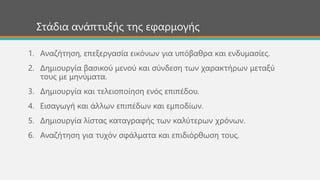 Στάδια ανάπτυξής της εφαρμογής
1. Αναζήτηση, επεξεργασία εικόνων για υπόβαθρα και ενδυμασίες.
2. Δημιουργία βασικού μενού και σύνδεση των χαρακτήρων μεταξύ
τους με μηνύματα.
3. Δημιουργία και τελειοποίηση ενός επιπέδου.
4. Εισαγωγή και άλλων επιπέδων και εμποδίων.
5. Δημιουργία λίστας καταγραφής των καλύτερων χρόνων.
6. Αναζήτηση για τυχόν σφάλματα και επιδιόρθωση τους.
 