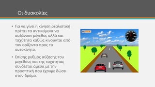 Οι δυσκολίες
• Για να γίνει η κίνηση ρεαλιστική
πρέπει τα αντικείμενα να
αυξάνουν μέγεθος αλλά και
ταχύτητα καθώς κινούνται από
τον ορίζοντα προς το
αυτοκίνητο.
• Επίσης ρυθμός αύξησης του
μεγέθους και της ταχύτητας
συνδέεται άμεσα με την
προοπτική που έχουμε δώσει
στον δρόμο.
 