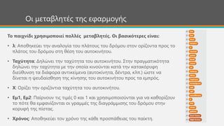 Οι μεταβλητές της εφαρμογής
Το παιχνίδι χρησιμοποιεί πολλές μεταβλητές. Οι βασικότερες είναι:
• λ: Αποθηκεύει την αναλογία του πλάτους του δρόμου στον ορίζοντα προς το
πλάτος του δρόμου στη θέση του αυτοκινήτου.
• Ταχύτητα: Δηλώνει την ταχύτητα του αυτοκινήτου. Στην πραγματικότητα
δηλώνει την ταχύτητα με την οποία κινούνται κατά την κατακόρυφη
διεύθυνση τα διάφορα αντικείμενα (αυτοκίνητα, δέντρα, κλπ.) ώστε να
δίνεται η ψευδαίσθηση της κίνησης του αυτοκινήτου προς τα εμπρός.
• Χ: Ορίζει την οριζόντια ταχύτητα του αυτοκινήτου.
• Εμ1, Εμ2: Παίρνουν τις τιμές 0 και 1 και χρησιμοποιούνται για να καθορίζουν
το πότε θα εμφανίζονται οι γραμμές της διαγράμμισης του δρόμου στην
κορυφή της πίστας.
• Χρόνος: Αποθηκεύει τον χρόνο της κάθε προσπάθειας του παίκτη.
 