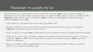 Περιγραφή της μορφής My Car
Το βασικό σενάριο της μορφής ξεκινάει όταν η μορφή λάβει το μήνυμα «game». Αρχικά η μορφή αλλάζει την
ενδυμασία σε αυτή που έχει επιλέξει ο χρήστης, παίρνει την αρχική της θέση, ορίζει τις τιμές των μεταβλητών «Χ» και
«Ταχύτητα» σε 0, ορίζει την τιμή της μεταβλητής «game» σε «on» και επαναλαμβάνει τα ακόλουθα μέχρι η
μεταβλητή «game» να γίνει «off»:
• Κινείται οριζόντια τόσα βήματα όση είναι η τιμή της μεταβλητής «Χ».
• Ελέγχει αν πατήθηκε το πάνω ή κάτω βέλος του πληκτρολογίου οπότε αυξάνει ή μειώνει την μεταβλητή
«ταχύτητα» (εμπρόσθια ταχύτητα του αυτοκινήτου)
• Ελέγχει αν αγγίζει την μορφή «spot» (κηλίδα λαδιών), οπότε μεταβάλλει τυχαία την μεταβλητή «Χ» (σπινιάρισμα).
• Ελέγχει εάν βγει από τα όρια του δρόμου ή συγκρουστεί με κάποιο άλλο αυτοκίνητο οπότε ορίζει την τιμή της
μεταβλητής «game» σε «off» ώστε να τερματιστεί το παιχνίδι και μεταδίδει το μήνυμα «finish» προς άλλες
μορφές της εφαρμογής.
• Ελέγχει αν πατήθηκε το δεξί ή αριστερό βέλος του πληκτρολογίου οπότε μεταβάλει ανάλογα την οριζόντια
ταχύτητα του αυτοκινήτου (μεταβλητή «Χ»)
 