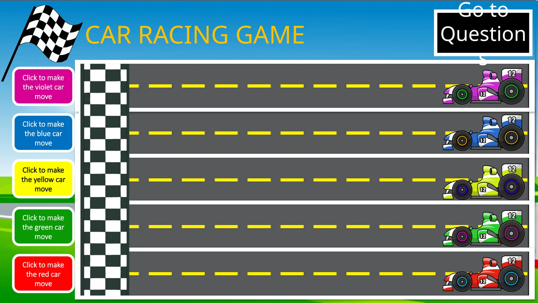 CAR RACING GAME
Click to make
the violet car
move
Click to make
the blue car
move
Click to make
the yellow car
move
Click to make
the green car
move
Click to make
the red car
move
Go to
Question
s
 