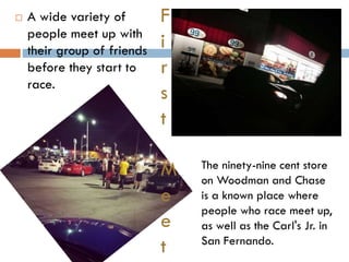 

A wide variety of
people meet up with
their group of friends
before they start to
race.

F
i
r
s
t
M
e
e
t

The ninety-nine cent store
on Woodman and Chase
is a known place where
people who race meet up,
as well as the Carl's Jr. in
San Fernando.

 