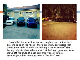 

It is cars like these, with advanced engines and motors that
are engaged in the races. There are many car racers that
spend thousands on their car making it better and efficient.
Racing helps to show others how fast their car goes, and also
shows off the style of each car. This type of culture
encourages other racers to have a “badass” car.

 