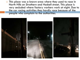 

This place was a known area where they used to race in
North Hills on Strathern and Haskell street. This place is
very secluded where factory workers work at night. Due to
the car racing activities they hardly race because of the
people who complain to the authorities.

 