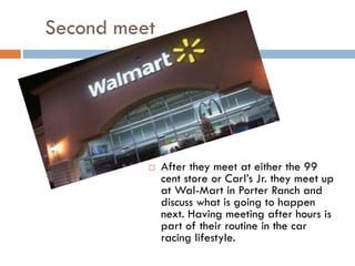 Second meet



After they meet at either the 99
cent store or Carl’s Jr. they meet up
at Wal-Mart in Porter Ranch and
discuss what is going to happen
next. Having meeting after hours is
part of their routine in the car
racing lifestyle.

 